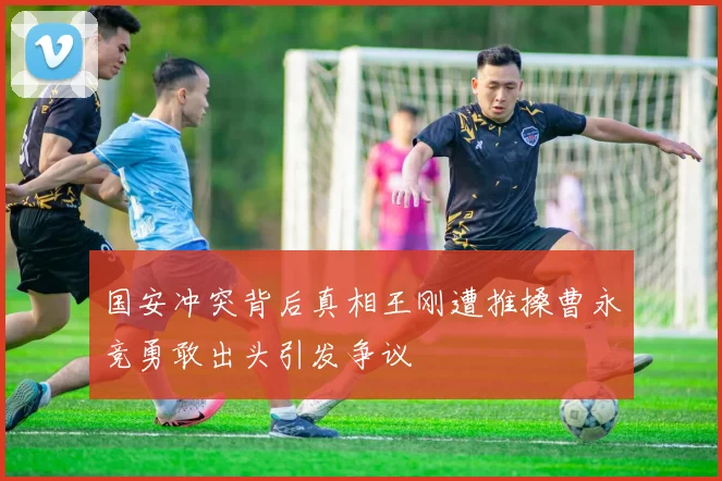 国安冲突背后真相王刚遭推搡曹永竞勇敢出头引发争议