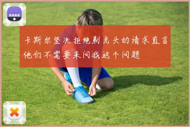 卡斯尔坚决拒绝剃光头的请求直言他们不需要来问我这个问题