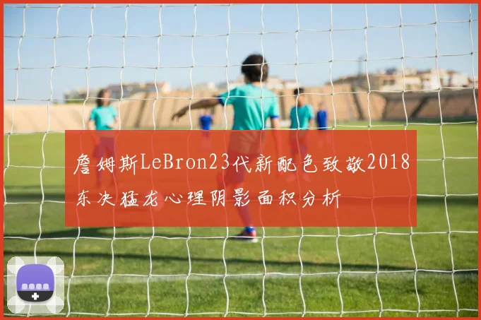詹姆斯LeBron23代新配色致敬2018东决猛龙心理阴影面积分析