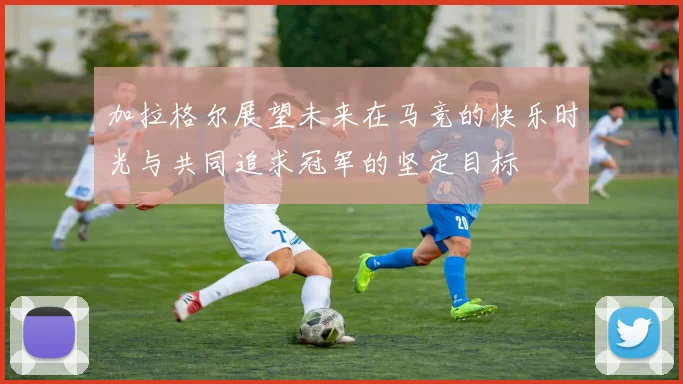 加拉格尔展望未来在马竞的快乐时光与共同追求冠军的坚定目标