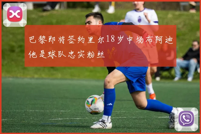 巴黎即将签约里尔18岁中场布阿迪他是球队忠实粉丝