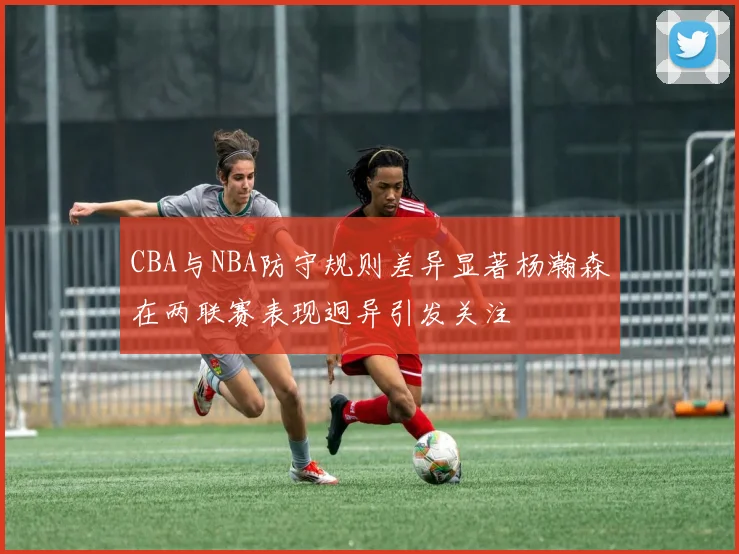 CBA与NBA防守规则差异显著杨瀚森在两联赛表现迥异引发关注
