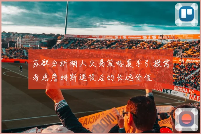 苏群分析湖人交易策略夏季引援需考虑詹姆斯退役后的长远价值