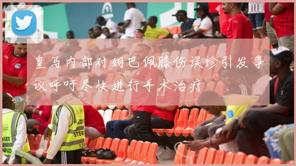 皇马内部对姆巴佩膝伤误诊引发争议呼吁尽快进行手术治疗