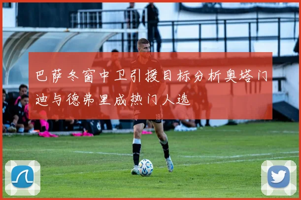 巴萨冬窗中卫引援目标分析奥塔门迪与德弗里成热门人选