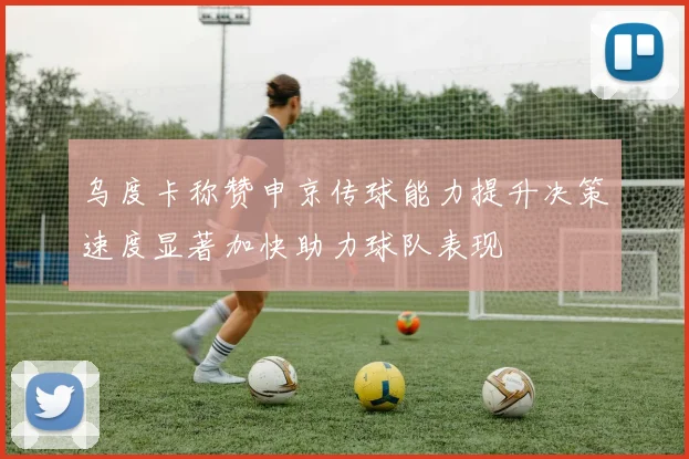 乌度卡称赞申京传球能力提升决策速度显著加快助力球队表现