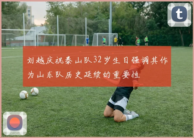 刘越庆祝泰山队32岁生日强调其作为山东队历史延续的重要性