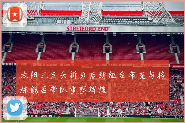 太阳三巨头拆分后新组合布克与格林能否带队重塑辉煌