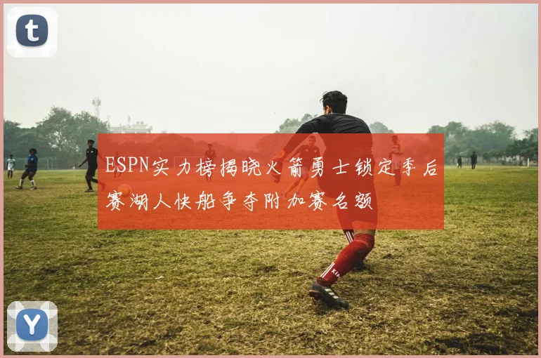 ESPN实力榜揭晓火箭勇士锁定季后赛湖人快船争夺附加赛名额