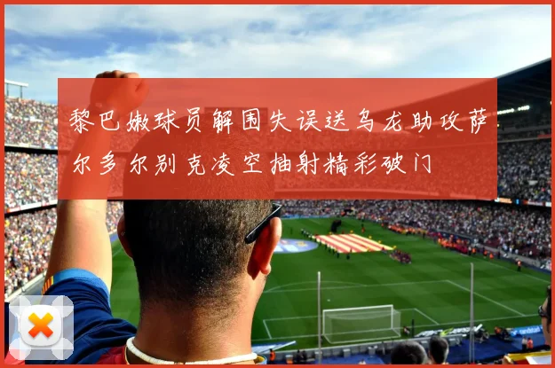 黎巴嫩球员解围失误送乌龙助攻萨尔多尔别克凌空抽射精彩破门
