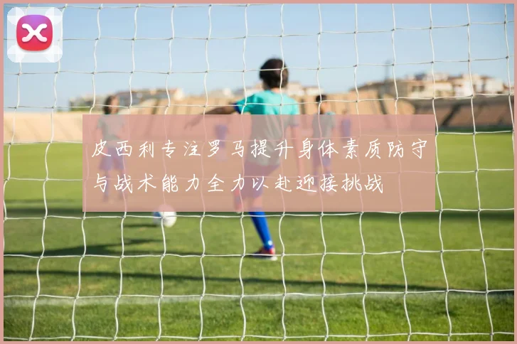 皮西利专注罗马提升身体素质防守与战术能力全力以赴迎接挑战