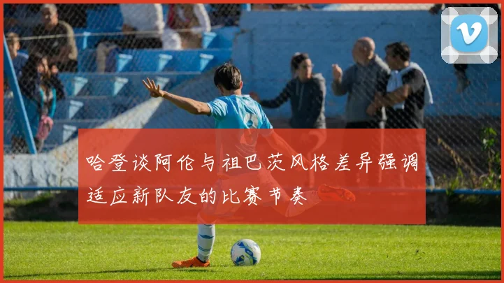 哈登谈阿伦与祖巴茨风格差异强调适应新队友的比赛节奏