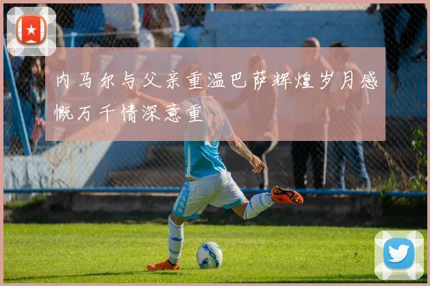内马尔与父亲重温巴萨辉煌岁月感慨万千情深意重