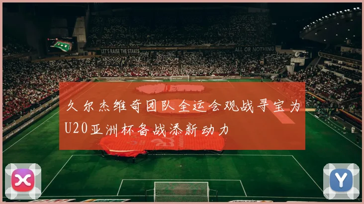 久尔杰维奇团队全运会观战寻宝为U20亚洲杯备战添新动力