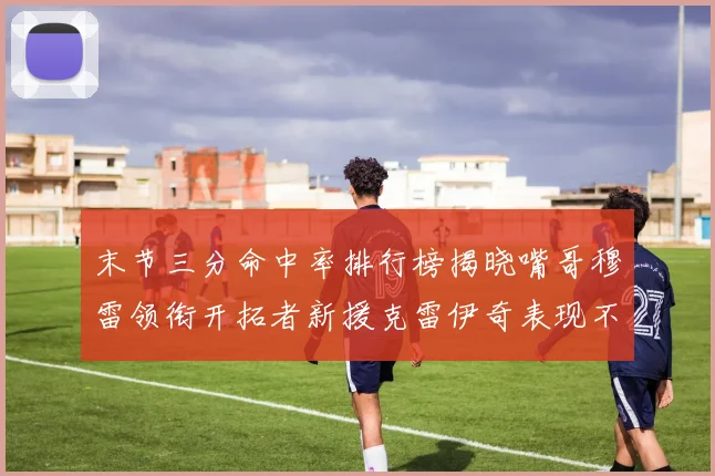 末节三分命中率排行榜揭晓嘴哥穆雷领衔开拓者新援克雷伊奇表现不俗